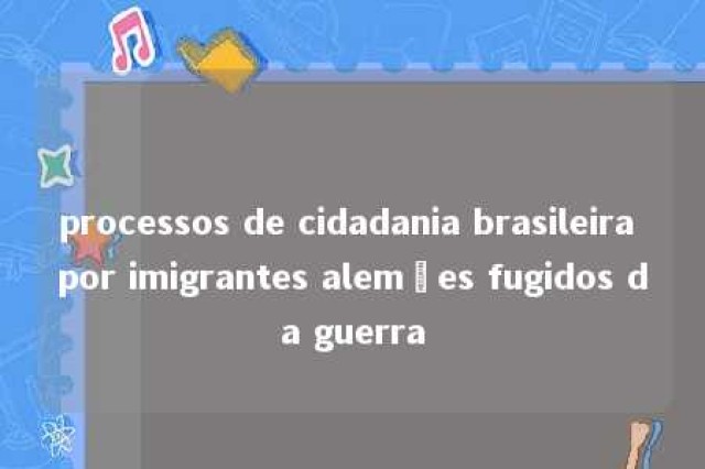 processos de cidadania brasileira por imigrantes alemães fugidos da guerra 