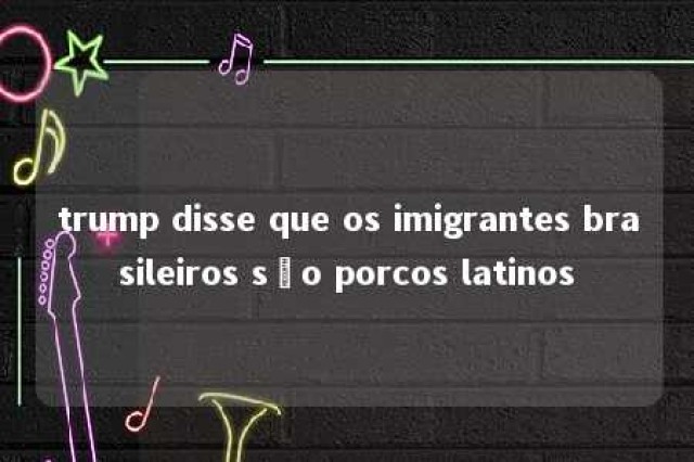 trump disse que os imigrantes brasileiros são porcos latinos 