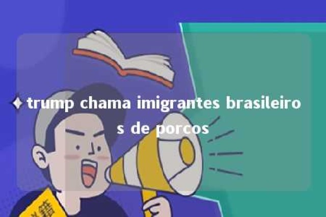 trump chama imigrantes brasileiros de porcos 